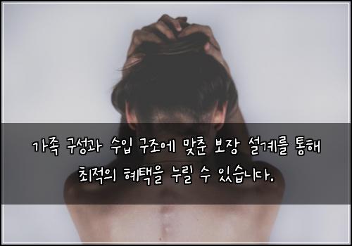 가족 구성과 수입 구조에 맞춘 보장 설계를 통해 최적의 혜택을 누릴 수 있습니다.