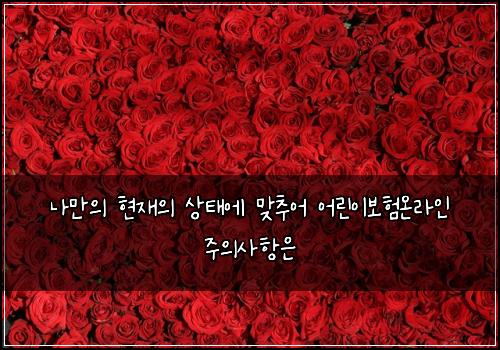 나만의 현재의 상태에 맞추어 어린이보험온라인 주의사항은