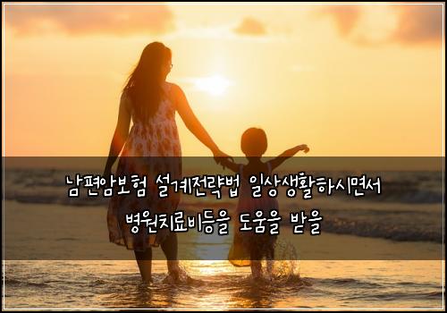 남편암보험 설계전략법  일상생활하시면서 병원치료비등을 도움을 받을